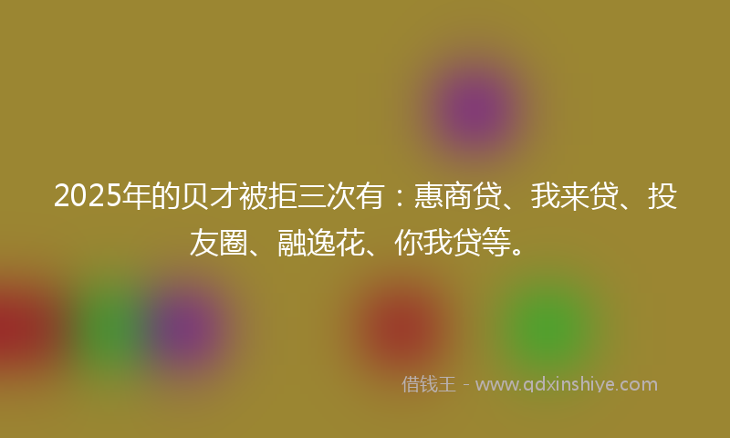2025年的贝才被拒三次有：惠商贷、我来贷、投友圈、融逸花、你我贷等。