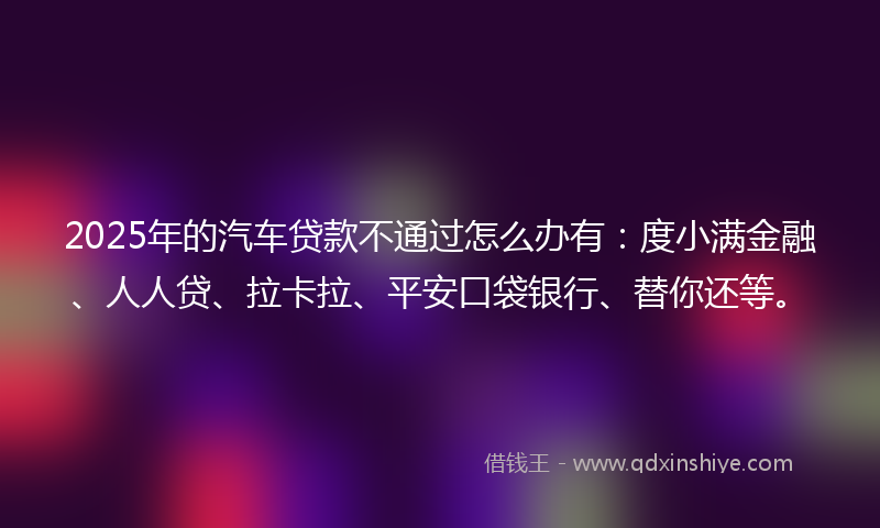 2025年的汽车贷款不通过怎么办有：度小满金融、人人贷、拉卡拉、平安口袋银行、替你还等。