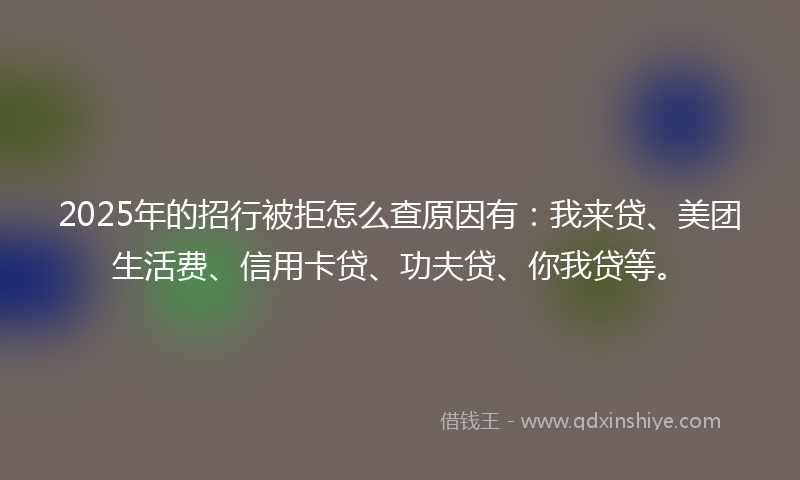 2025年的招行被拒怎么查原因有：我来贷、美团生活费、信用卡贷、功夫贷、你我贷等。