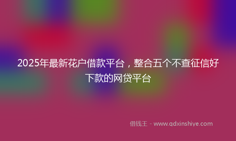 2025年最新花户借款平台，整合五个不查征信好下款的网贷平台