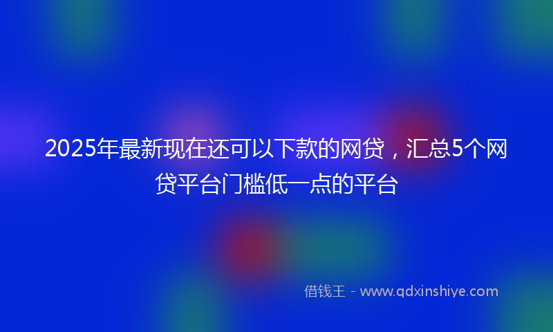 2025年最新现在还可以下款的网贷，汇总5个网贷平台门槛低一点的平台