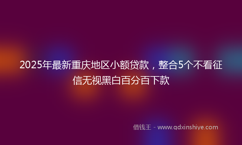 2025年最新重庆地区小额贷款，整合5个不看征信无视黑白百分百下款