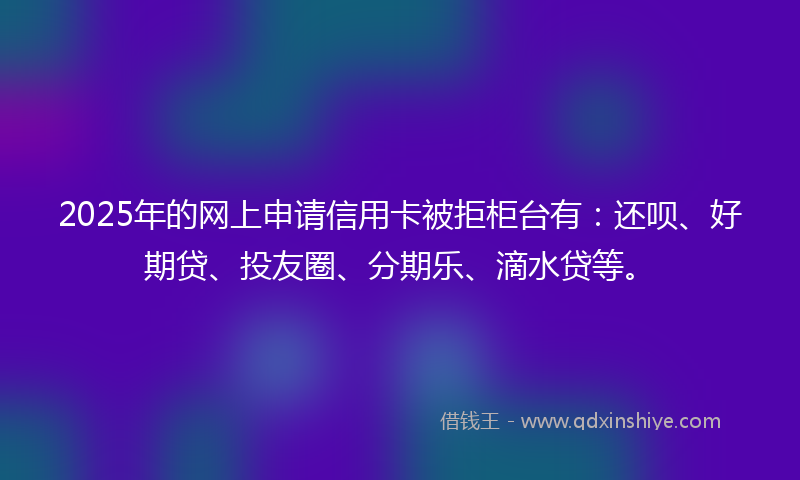 2025年的网上申请信用卡被拒柜台有：还呗、好期贷、投友圈、分期乐、滴水贷等。