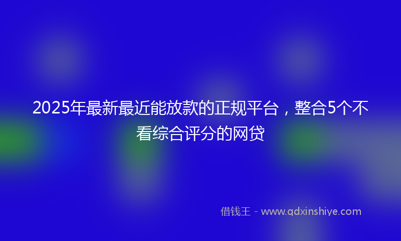 2025年最新最近能放款的正规平台，整合5个不看综合评分的网贷