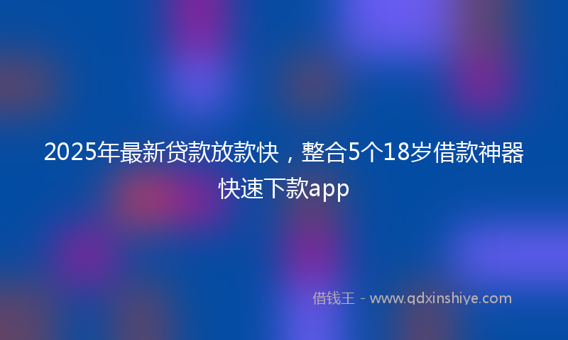 2025年最新贷款放款快，整合5个18岁借款神器快速下款app