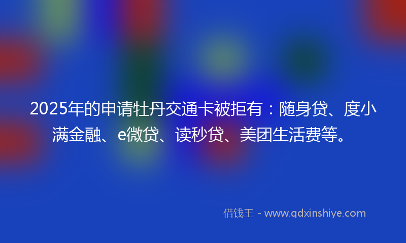 2025年的申请牡丹交通卡被拒有：随身贷、度小满金融、e微贷、读秒贷、美团生活费等。
