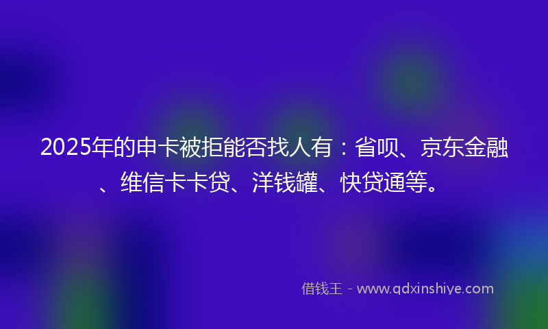 2025年的申卡被拒能否找人有：省呗、京东金融、维信卡卡贷、洋钱罐、快贷通等。
