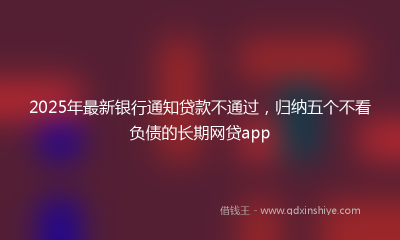 2025年最新银行通知贷款不通过，归纳五个不看负债的长期网贷app
