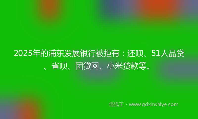 2025年的浦东发展银行被拒有：还呗、51人品贷、省呗、团贷网、小米贷款等。