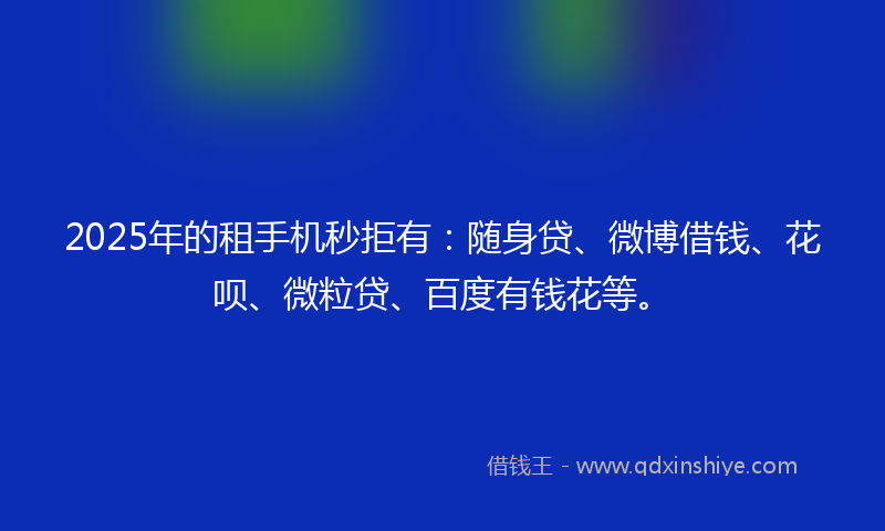 2025年的租手机秒拒有：随身贷、微博借钱、花呗、微粒贷、百度有钱花等。