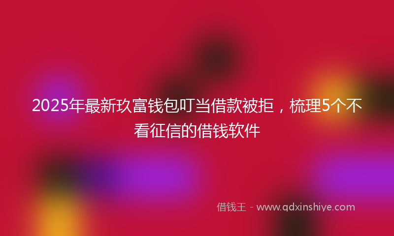 2025年最新玖富钱包叮当借款被拒，梳理5个不看征信的借钱软件