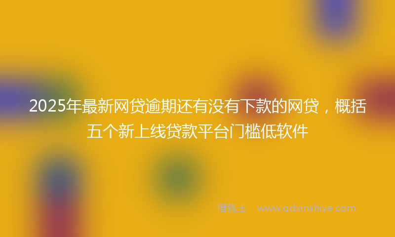 2025年最新网贷逾期还有没有下款的网贷，概括五个新上线贷款平台门槛低软件
