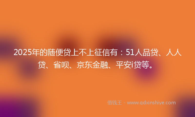 2025年的随便贷上不上征信有：51人品贷、人人贷、省呗、京东金融、平安i贷等。