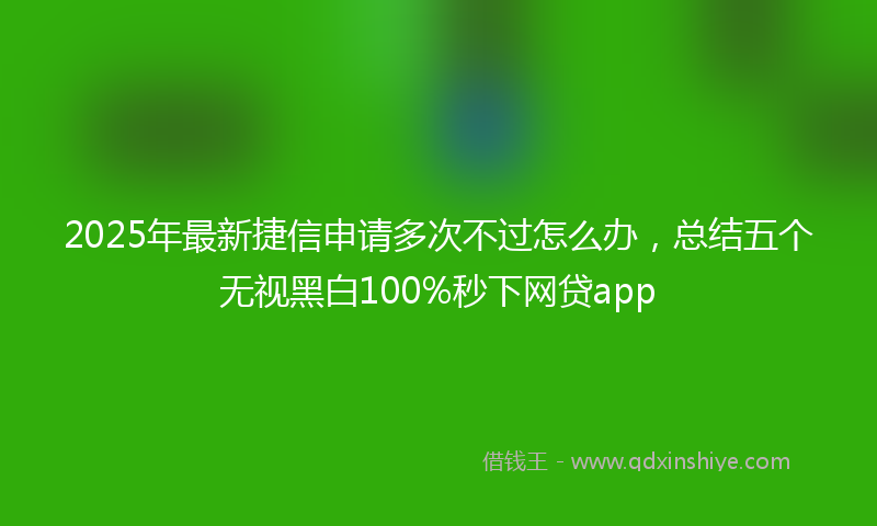 2025年最新捷信申请多次不过怎么办，总结五个无视黑白100%秒下网贷app