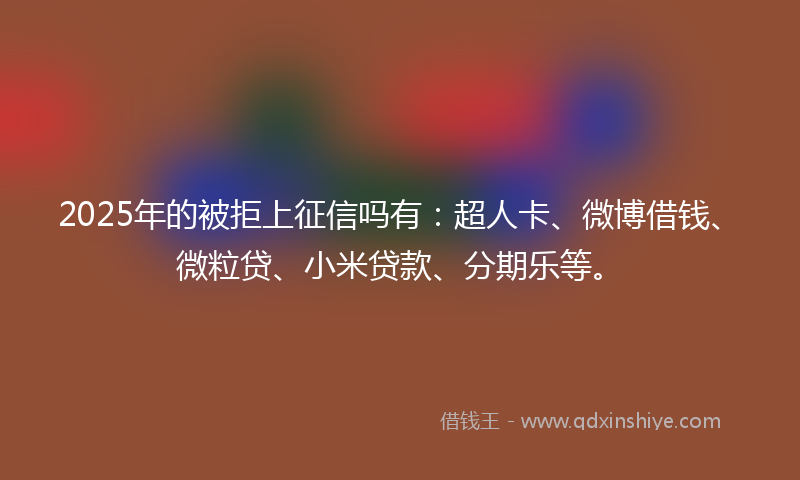 2025年的被拒上征信吗有：超人卡、微博借钱、微粒贷、小米贷款、分期乐等。