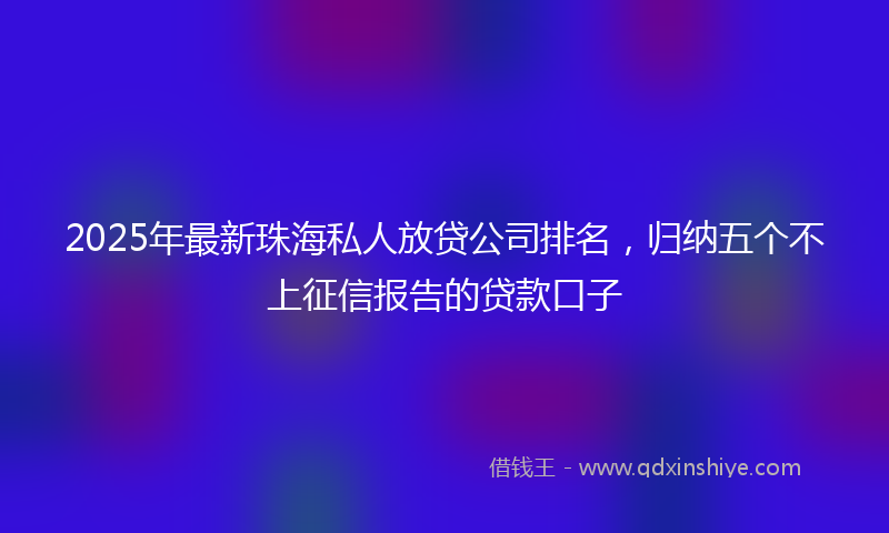 2025年最新珠海私人放贷公司排名，归纳五个不上征信报告的贷款口子