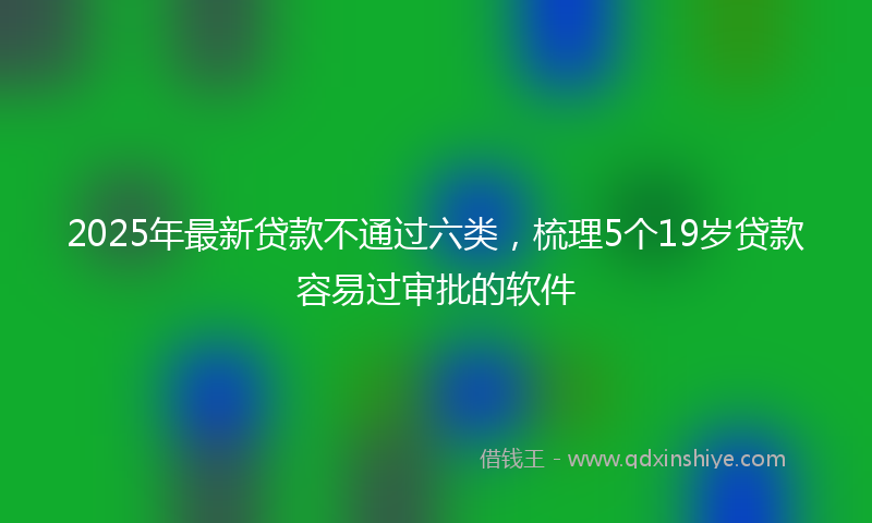 2025年最新贷款不通过六类，梳理5个19岁贷款容易过审批的软件