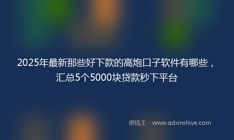 2025年最新那些好下款的高炮口子软件有哪些，汇总5个5000块贷款秒下平台