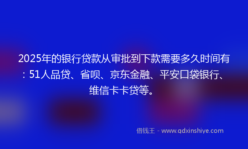 2025年的银行贷款从审批到下款需要多久时间有：51人品贷、省呗、京东金融、平安口袋银行、维信卡卡贷等。