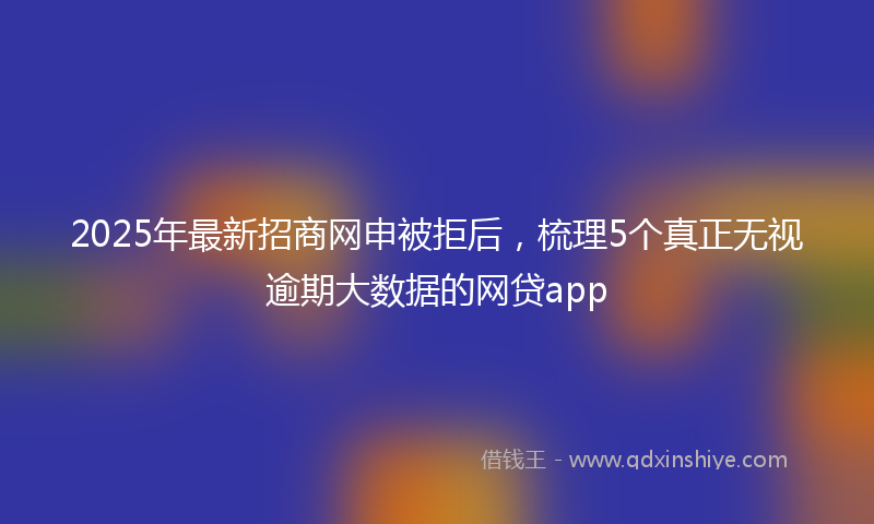 2025年最新招商网申被拒后，梳理5个真正无视逾期大数据的网贷app