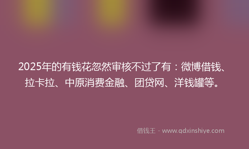 2025年的有钱花忽然审核不过了有：微博借钱、拉卡拉、中原消费金融、团贷网、洋钱罐等。