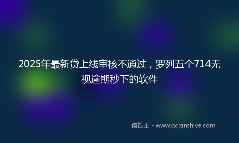 2025年最新贷上线审核不通过，罗列五个714无视逾期秒下的软件