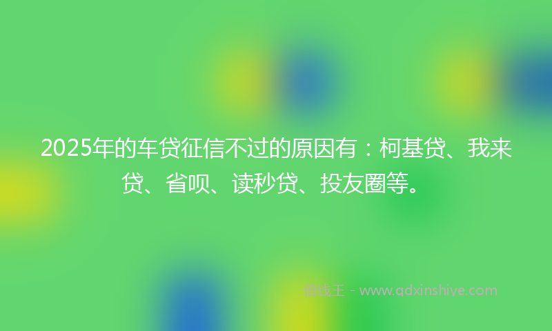 2025年的车贷征信不过的原因有：柯基贷、我来贷、省呗、读秒贷、投友圈等。