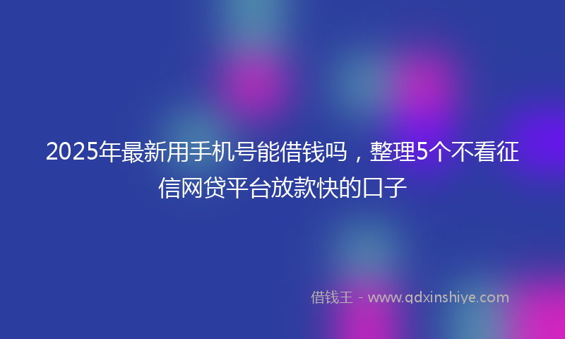 2025年最新用手机号能借钱吗，整理5个不看征信网贷平台放款快的口子