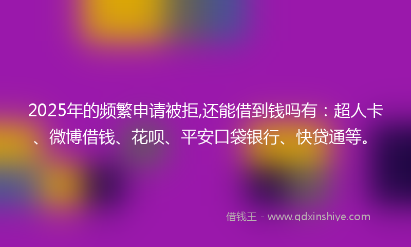 2025年的频繁申请被拒,还能借到钱吗有：超人卡、微博借钱、花呗、平安口袋银行、快贷通等。