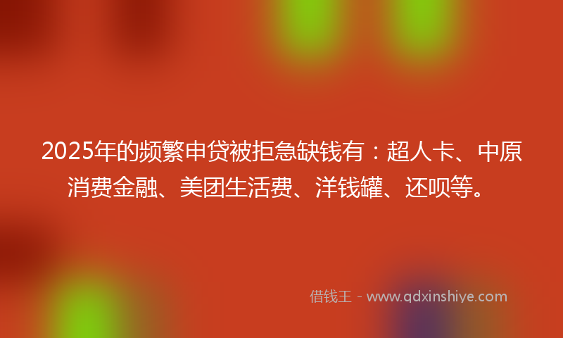 2025年的频繁申贷被拒急缺钱有：超人卡、中原消费金融、美团生活费、洋钱罐、还呗等。