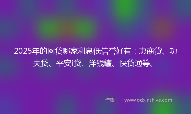 2025年的网贷哪家利息低信誉好有：惠商贷、功夫贷、平安i贷、洋钱罐、快贷通等。