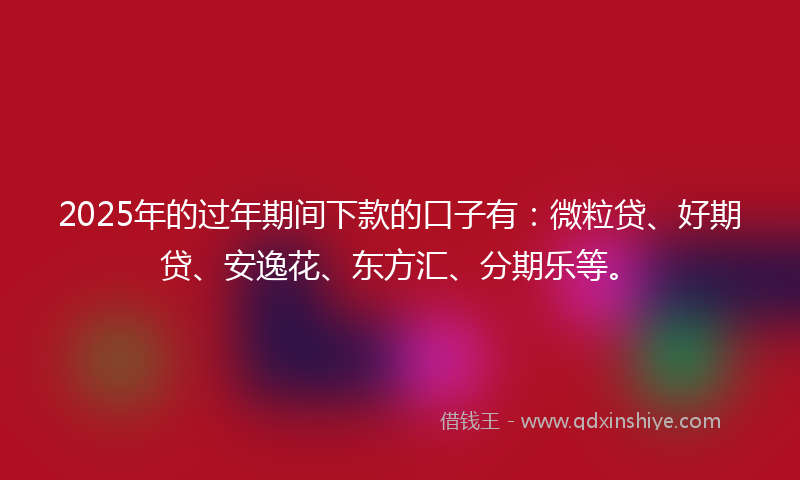 2025年的过年期间下款的口子有：微粒贷、好期贷、安逸花、东方汇、分期乐等。