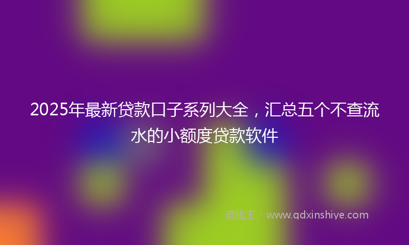 2025年最新贷款口子系列大全，汇总五个不查流水的小额度贷款软件