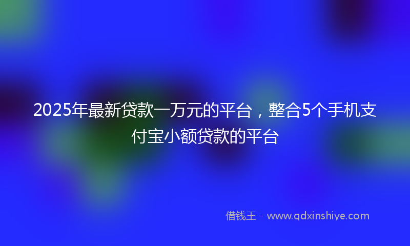 2025年最新贷款一万元的平台，整合5个手机支付宝小额贷款的平台