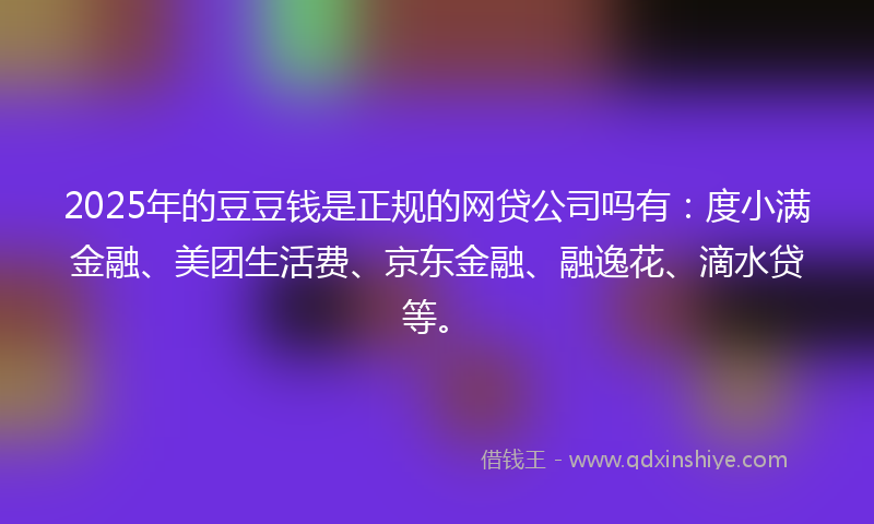 2025年的豆豆钱是正规的网贷公司吗有：度小满金融、美团生活费、京东金融、融逸花、滴水贷等。