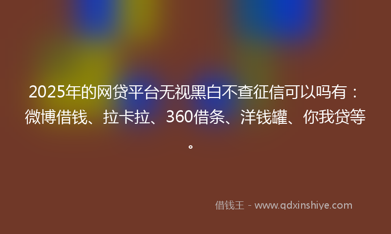 2025年的网贷平台无视黑白不查征信可以吗有：微博借钱、拉卡拉、360借条、洋钱罐、你我贷等。