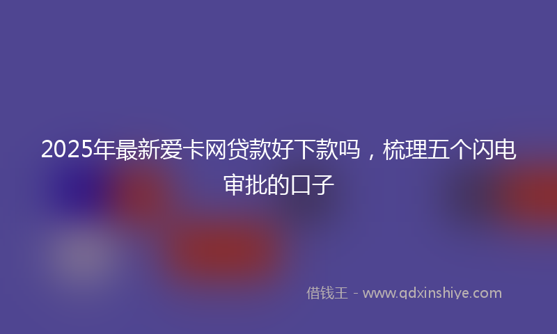 2025年最新爱卡网贷款好下款吗，梳理五个闪电审批的口子