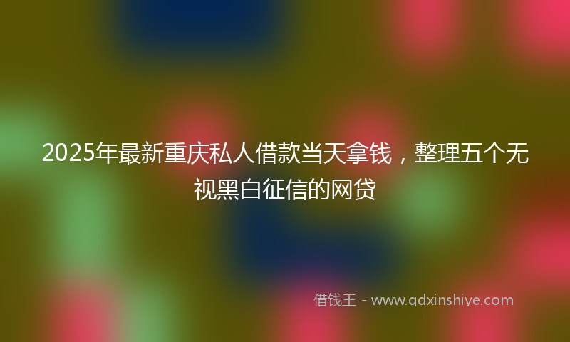2025年最新重庆私人借款当天拿钱，整理五个无视黑白征信的网贷