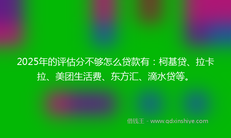 2025年的评估分不够怎么贷款有：柯基贷、拉卡拉、美团生活费、东方汇、滴水贷等。