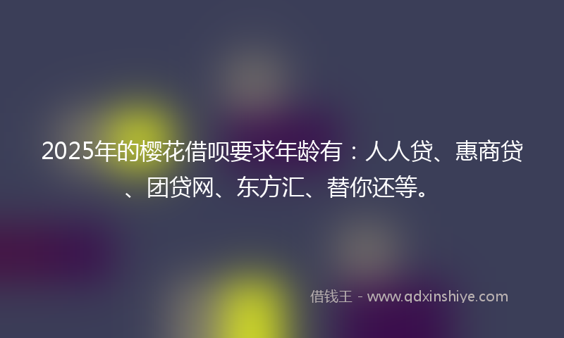 2025年的樱花借呗要求年龄有：人人贷、惠商贷、团贷网、东方汇、替你还等。