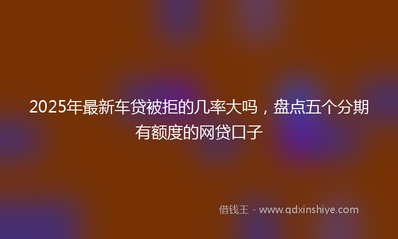 2025年最新车贷被拒的几率大吗，盘点五个分期有额度的网贷口子