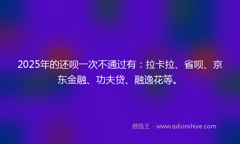 2025年的还呗一次不通过有：拉卡拉、省呗、京东金融、功夫贷、融逸花等。