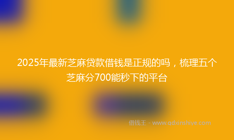 2025年最新芝麻贷款借钱是正规的吗，梳理五个芝麻分700能秒下的平台
