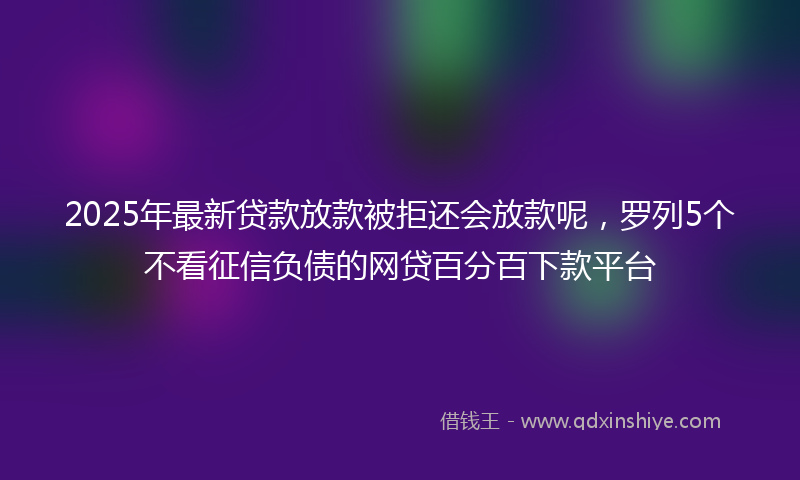 2025年最新贷款放款被拒还会放款呢，罗列5个不看征信负债的网贷百分百下款平台