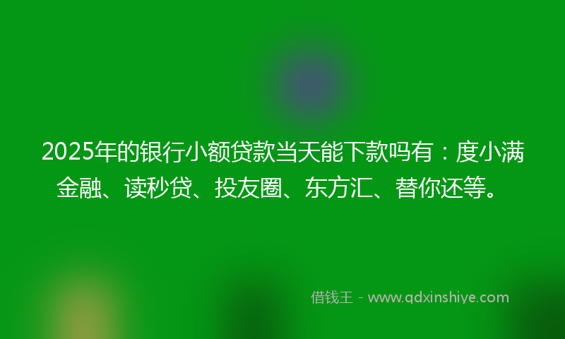 2025年的银行小额贷款当天能下款吗有：度小满金融、读秒贷、投友圈、东方汇、替你还等。