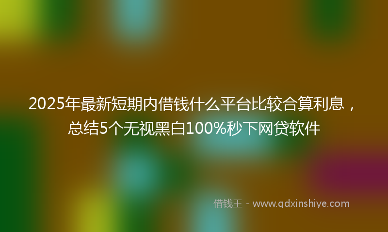 2025年最新短期内借钱什么平台比较合算利息，总结5个无视黑白100%秒下网贷软件