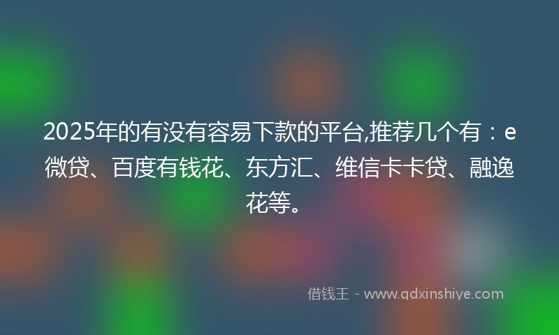 2025年的有没有容易下款的平台,推荐几个有：e微贷、百度有钱花、东方汇、维信卡卡贷、融逸花等。