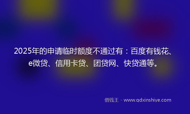 2025年的申请临时额度不通过有：百度有钱花、e微贷、信用卡贷、团贷网、快贷通等。