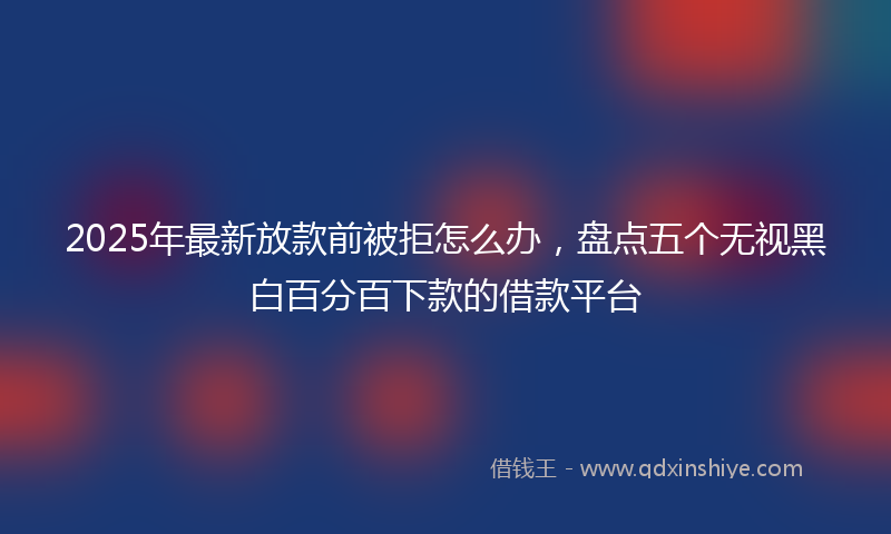 2025年最新放款前被拒怎么办，盘点五个无视黑白百分百下款的借款平台