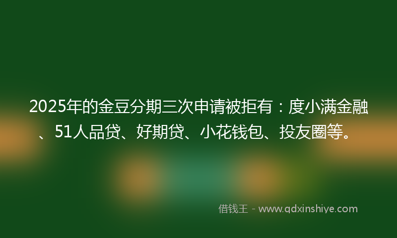 2025年的金豆分期三次申请被拒有：度小满金融、51人品贷、好期贷、小花钱包、投友圈等。